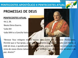 PENTECOSTES APOSTÓLICO X PENTECOSTES ATUAL
PROMESSAS DE DEUS
PENTECOSTES ATUAL
•At 2, 39.
•Beata Elena Guerra.
•Leão XIII
•João XXIII e o Concílio Vaticano II.
“Renova Teus milagres nesses nossos dias, como em um novo Pentecostes.
Permite que a Tua Igreja, unida em pensamento e firme em oração com Maria, a
mãe de Jesus, e guiada pelo abençoado Pedro, possa prosseguir na construção do
reino do nosso Divino Salvador, reino de verdade e de justiça, reino de amor e da
paz. Amém!”
 