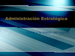 Administración Estratégica
Visión y la misión del negocio
 