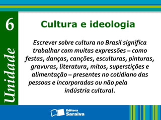 Unidade

6

Cultura e ideologia
Escrever sobre cultura no Brasil significa
trabalhar com muitas expressões – como
festas, danças, canções, esculturas, pinturas,
gravuras, literatura, mitos, superstições e
alimentação – presentes no cotidiano das
pessoas e incorporadas ou não pela
indústria cultural.

 