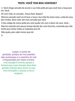 TESTE: VOCÊ TEM BOA VONTADE?
1- Você chega cansado da escola e sua mãe pede pra que você lave a louça pra
ela. Você:
Ah nem mãe, to cansado...Posso fazer depois?
Mesmo cansado você vai lá lavar a louca. Sua mãe faz tanta coisa, cuida da casa,
dos irmãos, deve estar até mais cansada que você.
2-Seu colega de classe pede pra você ajudar ele com o dever de casa. Você...
Mesmo estando com pouco tempo decide dar uma forcinha, contando que não
tenha que contar todas as respostas pra ele
Não ajuda, pois sabe menos que ele
3-
Larga é a porta da
perdição, porque as más paixões
são numerosas e o caminho do mal
é freqüentado por maior número.
A da salvação é estreita, porque o
homem que a quer transpor deve fazer
grandes esforços para vencer as suas
más inclinações, e poucos a isto se
resignam.
 