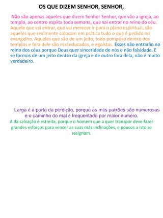 OS QUE DIZEM SENHOR, SENHOR,
Não são apenas aqueles que dizem Senhor Senhor, que vão a igreja, ao
templo, ao centro espíita toda semana, que vai entrar no reino do céu.
Aquele que vai entrar, que vai merecer ir para o plano espiritual, são
aqueles que realmente colocam em prática tudo o que é pedido no
evangelho. Aqueles que são de um jeito, todo pomposo dentro dos
templos e fora dele são mal educados, e egoístas. Esses não entrarão no
reino dos céus porque Deus quer sinceridade de nós e não falsidade. E
se formos de um jeito dentro da igreja e de outro fora dela, não é muito
verdadeiro.
Qual caminho você está seguindo?
Larga é a porta da perdição, porque as más paixões são numerosas
e o caminho do mal é freqüentado por maior número.
A da salvação é estreita, porque o homem que a quer transpor deve fazer
grandes esforços para vencer as suas más inclinações, e poucos a isto se
resignam.
 