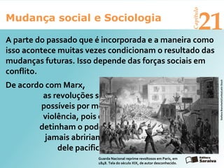 Mudança social e Sociologia
Capítulo
21
A parte do passado que é incorporada e a maneira como
isso acontece muitas vezes condicionam o resultado das
mudanças futuras. Isso depende das forças sociais em
conflito.
StefanoBianchetti/Corbis/LatinStock
Guarda Nacional reprime revoltosos em Paris, em
1848. Tela do século XIX, de autor desconhecido.
De acordo com Marx,
as revoluções só seriam
possíveis por meio da
violência, pois os que
detinham o poder
jamais abririam mão
dele pacificamente.
 