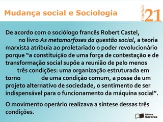 Mudança social e Sociologia
Capítulo
21
O movimento operário realizava a síntese dessas três
condições.
De acordo com o sociólogo francês Robert Castel,
no livro As metamorfoses da questão social, a teoria
marxista atribuía ao proletariado o poder revolucionário
porque “a constituição de uma força de contestação e de
transformação social supõe a reunião de pelo menos
três condições: uma organização estruturada em
torno de uma condição comum, a posse de um
projeto alternativo de sociedade, o sentimento de ser
indispensável para o funcionamento da máquina social”.
 