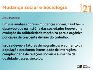 Mudança social e Sociologia
Capítulo
21
Em sua análise sobre as mudanças sociais, Durkheim
observou que na história das sociedades houve uma
evolução da solidariedade mecânica para a orgânica
por causa da crescente divisão do trabalho.
Émile Durkheim
Isso se deveu a fatores demográficos: o aumento da
população ocasionou intensidade de interações,
complexidade de relações sociais e aumento da
qualidade desses vínculos.
 