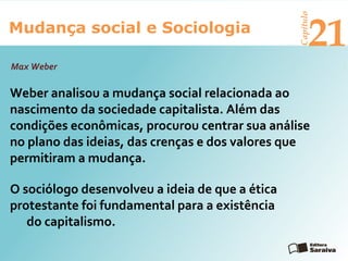 Mudança social e Sociologia
Capítulo
21
Weber analisou a mudança social relacionada ao
nascimento da sociedade capitalista. Além das
condições econômicas, procurou centrar sua análise
no plano das ideias, das crenças e dos valores que
permitiram a mudança.
Max Weber
O sociólogo desenvolveu a ideia de que a ética
protestante foi fundamental para a existência
do capitalismo.
 