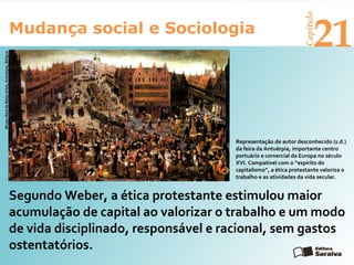 Mudança social e Sociologia
Capítulo
21
Segundo Weber, a ética protestante estimulou maior
acumulação de capital ao valorizar o trabalho e um modo
de vida disciplinado, responsável e racional, sem gastos
ostentatórios.
MuseuRealdeBelasArtes,Antuérpia,Bélgica
Representação de autor desconhecido (s.d.)
da feira da Antuérpia, importante centro
portuário e comercial da Europa no século
XVI. Compatível com o “espírito do
capitalismo”, a ética protestante valoriza o
trabalho e as atividades da vida secular.
 