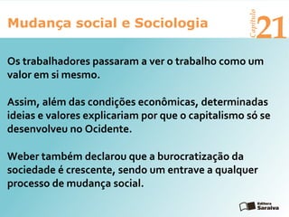 Mudança social e Sociologia
Capítulo
21
Weber também declarou que a burocratização da
sociedade é crescente, sendo um entrave a qualquer
processo de mudança social.
Os trabalhadores passaram a ver o trabalho como um
valor em si mesmo.
Assim, além das condições econômicas, determinadas
ideias e valores explicariam por que o capitalismo só se
desenvolveu no Ocidente.
 