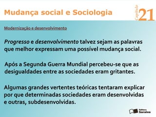 Mudança social e Sociologia
Capítulo
21
Progresso e desenvolvimento talvez sejam as palavras
que melhor expressam uma possível mudança social.
Modernização e desenvolvimento
Algumas grandes vertentes teóricas tentaram explicar
por que determinadas sociedades eram desenvolvidas
e outras, subdesenvolvidas.
Após a Segunda Guerra Mundial percebeu-se que as
desigualdades entre as sociedades eram gritantes.
 