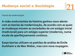 Mudança social e Sociologia
Capítulo
21
A visão evolucionista da história ganhou novo alento
com as teorias da modernização, de acordo com as quais
as mudanças movem as sociedades de um estágio inicial
(tradicional) para um estágio superior (moderno), numa
escala de aperfeiçoamento contínuo.
Essas teorias utilizam os padrões de análise de Émile
Durkheim e de Max Weber, mas com nova roupagem.
Teorias da modernização
 