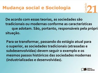 Mudança social e Sociologia
Capítulo
21
Para se transformar, passando do estágio atual para
o superior, as sociedades tradicionais (atrasadas e
subdesenvolvidas) devem seguir o exemplo e os
mesmos passos históricos das sociedades modernas
(industrializadas e desenvolvidas).
De acordo com essas teorias, as sociedades são
tradicionais ou modernas conforme as características
que adotam. São, portanto, responsáveis pela própria
situação.
 