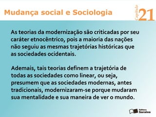 Mudança social e Sociologia
Capítulo
21
As teorias da modernização são criticadas por seu
caráter etnocêntrico, pois a maioria das nações
não seguiu as mesmas trajetórias históricas que
as sociedades ocidentais.
Ademais, tais teorias definem a trajetória de
todas as sociedades como linear, ou seja,
presumem que as sociedades modernas, antes
tradicionais, modernizaram-se porque mudaram
sua mentalidade e sua maneira de ver o mundo.
 