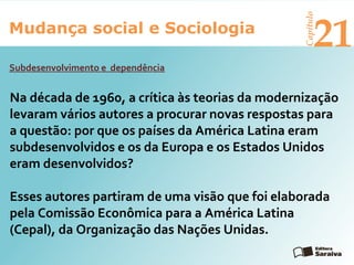 Mudança social e Sociologia
Capítulo
21
Na década de 1960, a crítica às teorias da modernização
levaram vários autores a procurar novas respostas para
a questão: por que os países da América Latina eram
subdesenvolvidos e os da Europa e os Estados Unidos
eram desenvolvidos?
Esses autores partiram de uma visão que foi elaborada
pela Comissão Econômica para a América Latina
(Cepal), da Organização das Nações Unidas.
Subdesenvolvimento e dependência
 
