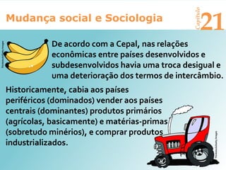 Mudança social e Sociologia
Capítulo
21
De acordo com a Cepal, nas relações
econômicas entre países desenvolvidos e
subdesenvolvidos havia uma troca desigual e
uma deterioração dos termos de intercâmbio.
Historicamente, cabia aos países
periféricos (dominados) vender aos países
centrais (dominantes) produtos primários
(agrícolas, basicamente) e matérias-primas
(sobretudo minérios), e comprar produtos
industrializados.
Thinkstock/GettyImages
Thinkstock/GettyImages
 