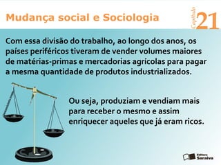 Mudança social e Sociologia
Capítulo
21
Com essa divisão do trabalho, ao longo dos anos, os
países periféricos tiveram de vender volumes maiores
de matérias-primas e mercadorias agrícolas para pagar
a mesma quantidade de produtos industrializados.
Ou seja, produziam e vendiam mais
para receber o mesmo e assim
enriquecer aqueles que já eram ricos.
Thinkstock/GettyImages
 
