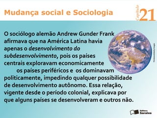 Mudança social e Sociologia
Capítulo
21
Thinkstock/GettyImages
O sociólogo alemão Andrew Gunder Frank
afirmava que na América Latina havia
apenas o desenvolvimento do
subdesenvolvimento, pois os países
centrais exploravam economicamente
os países periféricos e os dominavam
politicamente, impedindo qualquer possibilidade
de desenvolvimento autônomo. Essa relação,
vigente desde o período colonial, explicava por
que alguns países se desenvolveram e outros não.
 