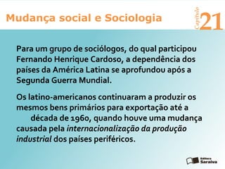 Mudança social e Sociologia
Capítulo
21
Os latino-americanos continuaram a produzir os
mesmos bens primários para exportação até a
década de 1960, quando houve uma mudança
causada pela internacionalização da produção
industrial dos países periféricos.
Para um grupo de sociólogos, do qual participou
Fernando Henrique Cardoso, a dependência dos
países da América Latina se aprofundou após a
Segunda Guerra Mundial.
 