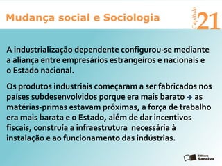 Mudança social e Sociologia
Capítulo
21
Os produtos industriais começaram a ser fabricados nos
países subdesenvolvidos porque era mais barato  as
matérias-primas estavam próximas, a força de trabalho
era mais barata e o Estado, além de dar incentivos
fiscais, construía a infraestrutura necessária à
instalação e ao funcionamento das indústrias.
A industrialização dependente configurou-se mediante
a aliança entre empresários estrangeiros e nacionais e
o Estado nacional.
 