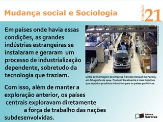Mudança social e Sociologia
Capítulo
21
Em países onde havia essas
condições, as grandes
indústrias estrangeiras se
instalaram e geraram um
processo de industrialização
dependente, sobretudo da
tecnologia que traziam.
JonasOliveira/Folhapress
Linha de montagem da empresa francesa Renault no Paraná,
em fotografia de 2004. Produzir localmente é mais lucrativo
que exportar produtos industriais para os países periféricos.
Com isso, além de manter a
exploração anterior, os países
centrais exploravam diretamente
a força de trabalho das nações
subdesenvolvidas.
 