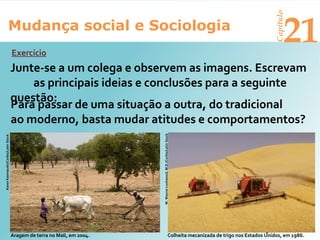 Mudança social e Sociologia
Capítulo
21
Junte-se a um colega e observem as imagens. Escrevam
as principais ideias e conclusões para a seguinte
questão:
Aragem de terra no Mali, em 2004.
W.WayneLockwood,M.D./Corbis/LatinStock
Colheita mecanizada de trigo nos Estados Unidos, em 1986.
Exercício
Para passar de uma situação a outra, do tradicional
ao moderno, basta mudar atitudes e comportamentos?
KarenKasmauski/Corbis/LatinStock
 