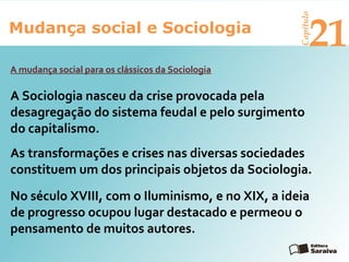 Mudança social e Sociologia
Capítulo
21
No século XVIII, com o Iluminismo, e no XIX, a ideia
de progresso ocupou lugar destacado e permeou o
pensamento de muitos autores.
A mudança social para os clássicos da Sociologia
As transformações e crises nas diversas sociedades
constituem um dos principais objetos da Sociologia.
A Sociologia nasceu da crise provocada pela
desagregação do sistema feudal e pelo surgimento
do capitalismo.
 