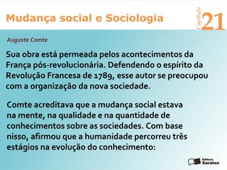 Mudança social e Sociologia
Capítulo
21
Sua obra está permeada pelos acontecimentos da
França pós-revolucionária. Defendendo o espírito da
Revolução Francesa de 1789, esse autor se preocupou
com a organização da nova sociedade.
Auguste Comte
Comte acreditava que a mudança social estava
na mente, na qualidade e na quantidade de
conhecimentos sobre as sociedades. Com base
nisso, afirmou que a humanidade percorreu três
estágios na evolução do conhecimento:
 