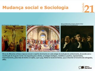 Mudança social e Sociologia
Capítulo
21
Obras de diferentes artistas e épocas evocam o espírito dominante em cada estágio da evolução do conhecimento, de acordo com a
classificação de Auguste Comte. Da esquerda para a direita, os estágios teológico, metafísico e positivo, representados,
respectivamente, pelas telas de Giotto (Crucifixo, 1320-1325), Rafael (A escola de Atenas, 1511) e Daumier (O encontro dos advogados,
1880).
Museu de Belas Artes, Houston, Estados Unidos/
The Bridgeman Art Library/KeystoneMuseus e Galerias do Vaticano, ItáliaAlte Pinakothek, Munique, Alemanha
 