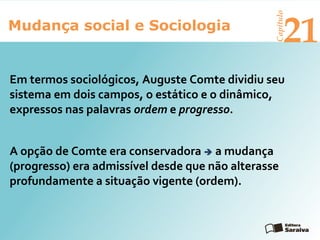 Mudança social e Sociologia
Capítulo
21
Em termos sociológicos, Auguste Comte dividiu seu
sistema em dois campos, o estático e o dinâmico,
expressos nas palavras ordem e progresso.
A opção de Comte era conservadora  a mudança
(progresso) era admissível desde que não alterasse
profundamente a situação vigente (ordem).
 