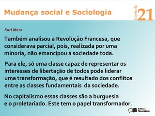Mudança social e Sociologia
Capítulo
21
Karl Marx
Também analisou a Revolução Francesa, que
considerava parcial, pois, realizada por uma
minoria, não emancipou a sociedade toda.
Para ele, só uma classe capaz de representar os
interesses de libertação de todos pode liderar
uma transformação, que é resultado dos conflitos
entre as classes fundamentais da sociedade.
No capitalismo essas classes são a burguesia
e o proletariado. Este tem o papel transformador.
 