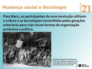 Mudança social e Sociologia
Capítulo
21
Para Marx, os participantes de uma revolução utilizam
a cultura e as tecnologias transmitidas pelas gerações
anteriores para criar novas formas de organização
produtiva e política.
MuseudoLouvre,Paris,França
Invasão do Palácio das Tulherias, em
Paris, pela multidão insurgente no dia
10 de agosto de 1792. Representação
de Gerard François, século XVIII.
 