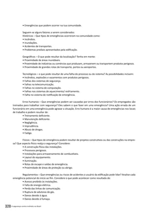 A segurança contra incêndio no Brasil320
• Emergências que podem ocorrer na tua comunidade.
Seguem-se alguns fatores a serem considerados:
Históricos – Que tipos de emergências ocorreram na comunidade como:
• Incêndios.
• Inundações.
• Acidentes de transportes.
• Problemas prediais apresentados pela edificação.
Geográficos – O que pode resultar da localização? Tenha em mente:
• Proximidade de áreas inundáveis.
• Proximidade de indústrias ou comércios que produzam, armazenem ou transportem produtos perigosos.
• Proximidade de grandes rotas de transporte, portos ou aeroportos.
Tecnológicos – o que pode resultar de uma falha do processo ou do sistema? As possibilidades incluem:
• Incêndios, explosões e vazamentos com produtos perigosos.
• Falhas dos sistemas de segurança.
• Falhas na telecomunicação.
• Falhas no sistema de computação.
• Falhas nos sistemas de aquecimento/ resfriamento.
• Falha no sistema de notificação de emergência.
Erros humanos – Que emergências podem ser causadas por erros dos funcionários? Os empregados são
treinados para trabalhar com segurança? Eles sabem o que fazer em uma emergência? Uma ação errada de um
funcionário em uma emergência pode agravar a situação. Erro humano é a maior causa de emergências nos locais
de trabalho e podem resultar de:
• Treinamento deficiente.
• Manutenção deficiente.
• Negligência.
• Imprudência.
• Abuso de drogas.
• Fadiga.
Físicos – Que tipos de emergência podem resultar de projetos construtivos ou das construções na empre-
sa? Que aspecto físico realça a segurança? Considere:
• A construção física das instalações.
• Processos perigosos.
• Instalações para armazenamento de combustíveis.
• Layout do equipamento.
• Iluminação.
• Rotas de escape e saídas de emergência.
• Proximidade de áreas de proteção ou abrigo.
Regulamentos – Que emergências ou riscos de acidentes o usuário da edificação pode lidar? Analise cada
emergência potencial do início ao fim. Considere o que pode acontecer como resultado de:
• Acesso proibido às instalações.
• Falta de energia elétrica.
• Perda das linhas de comunicação.
• Ruptura de adutoras de gás.
• Danos devido à água.
• Danos devido à fumaça.
 