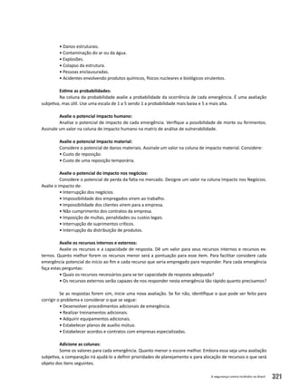 A segurança contra incêndio no Brasil 321
• Danos estruturais.
• Contaminação do ar ou da água.
• Explosões.
• Colapso da estrutura.
• Pessoas enclausuradas.
• Acidentes envolvendo produtos químicos, físicos nucleares e biológicos virulentos.
Estime as probabilidades:
Na coluna da probabilidade avalie a probabilidade da ocorrência de cada emergência. É uma avaliação
subjetiva, mas útil. Use uma escala de 1 a 5 sendo 1 a probabilidade mais baixa e 5 a mais alta.
Avalie o potencial impacto humano:
Analise o potencial de impacto de cada emergência. Verifique a possibilidade de morte ou ferimentos.
Assinale um valor na coluna de impacto humano na matriz de análise de vulnerabilidade.
Avalie o potencial impacto material:
Considere o potencial de danos materiais. Assinale um valor na coluna de impacto material. Considere:
• Custo de reposição.
• Custo de uma reposição temporária.
Avalie o potencial do impacto nos negócios:
Considere o potencial de perda da fatia no mercado. Designe um valor na coluna Impacto nos Negócios.
Avalie o impacto de:
• Interrupção dos negócios.
• Impossibilidade dos empregados virem ao trabalho.
• Impossibilidade dos clientes virem para a empresa.
• Não cumprimento dos contratos da empresa.
• Imposição de multas, penalidades ou custos legais.
• Interrupção de suprimentos críticos.
• Interrupção da distribuição de produtos.
Avalie os recursos internos e externos:
Avalie os recursos e a capacidade de resposta. Dê um valor para seus recursos internos e recursos ex-
ternos. Quanto melhor forem os recursos menor será a pontuação para esse item. Para facilitar considere cada
emergência potencial do início ao fim e cada recurso que seria empregado para responder. Para cada emergência
faça estas perguntas:
• Quais os recursos necessários para se ter capacidade de resposta adequada?
• Os recursos externos serão capazes de nos responder nesta emergência tão rápido quanto precisamos?
Se as respostas forem sim, inicie uma nova avaliação. Se for não, identifique o que pode ser feito para
corrigir o problema e considerar o que se segue:
• Desenvolver procedimentos adicionais de emergência.
• Realizar treinamentos adicionais.
• Adquirir equipamentos adicionais.
• Estabelecer planos de auxílio mútuo.
• Estabelecer acordos e contratos com empresas especializadas.
Adicione as colunas:
Some os valores para cada emergência. Quanto menor o escore melhor. Embora essa seja uma avaliação
subjetiva, a comparação irá ajudá-lo a definir prioridades de planejamento e para alocação de recursos o que será
objeto dos itens seguintes.
 