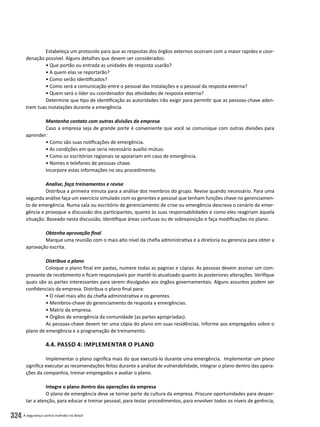 A segurança contra incêndio no Brasil324
Estabeleça um protocolo para que as respostas dos órgãos externos ocorram com a maior rapidez e coor-
denação possível. Alguns detalhes que devem ser considerados:
• Que portão ou entrada as unidades de resposta usarão?
• A quem elas se reportarão?
• Como serão identificados?
• Como será a comunicação entre o pessoal das instalações e o pessoal da resposta externa?
• Quem será o líder ou coordenador das atividades de resposta externa?
Determine que tipo de identificação as autoridades irão exigir para permitir que as pessoas-chave aden-
trem tuas instalações durante a emergência.
Mantenha contato com outras divisões da empresa
Caso a empresa seja de grande porte é conveniente que você se comunique com outras divisões para
aprender:
• Como são suas notificações de emergência.
• As condições em que seria necessário auxílio mútuo.
• Como os escritórios regionais se apoiariam em caso de emergência.
• Nomes e telefones de pessoas-chave.
Incorpore estas informações no seu procedimento.
Analise, faça treinamentos e revise
Distribua a primeira minuta para a análise dos membros do grupo. Revise quando necessário. Para uma
segunda análise faça um exercício simulado com os gerentes e pessoal que tenham funções chave no gerenciamen-
to de emergência. Numa sala ou escritório de gerenciamento de crise ou emergência descreva o cenário da emer-
gência e provoque a discussão dos participantes, quanto às suas responsabilidades e como eles reagiriam àquela
situação. Baseado nesta discussão, identifique áreas confusas ou de sobreposição e faça modificações no plano.
Obtenha aprovação final
Marque uma reunião com o mais alto nível da chefia administrativa e a diretoria ou gerencia para obter a
aprovação escrita.
Distribua o plano
Coloque o plano final em pastas, numere todas as paginas e cópias. As pessoas devem assinar um com-
provante de recebimento e ficam responsáveis por mantê-lo atualizado quanto às posteriores alterações. Verifique
quais são as partes interessantes para serem divulgadas aos órgãos governamentais. Alguns assuntos podem ser
confidenciais da empresa. Distribua o plano final para:
• O nível mais alto da chefia administrativa e os gerentes.
• Membros-chave do gerenciamento de resposta a emergências.
• Matriz da empresa.
• Órgãos de emergência da comunidade (as partes apropriadas).
As pessoas-chave devem ter uma cópia do plano em suas residências. Informe aos empregados sobre o
plano de emergência e a programação de treinamento.
4.4. Passo 4: Implementar o Plano
Implementar o plano significa mais do que executá-lo durante uma emergência. Implementar um plano
significa executar as recomendações feitas durante a análise de vulnerabilidade, integrar o plano dentro das opera-
ções da companhia, treinar empregados e avaliar o plano.
Integre o plano dentro das operações da empresa
O plano de emergência deve se tornar parte da cultura da empresa. Procure oportunidades para desper-
tar a atenção, para educar e treinar pessoal, para testar procedimentos, para envolver todos os níveis de gerência,
 