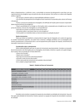 A segurança contra incêndio no Brasil 325
todos os departamentos e, conforme o caso, a comunidade no processo de planejamento e para fazer com que
o gerenciamento de emergência seja uma parte do dia-a-dia das pessoas. Para verificar se o plano está integrado
analise o seguinte:
• Em que grau a diretoria apóia as responsabilidades definidas no plano?
• Os conceitos de planejamento de emergência foram totalmente incorporados pelos setores de finanças
e de pessoal.
• Como o processo de avaliação dos empregados e de definição de funções pode incorporar responsabili-
dades de gerenciamento de emergência?
• Qual a possibilidade de se divulgar as informações sobre a preparação para emergências por meio de
jornais da empresa, manuais dos empregados ou correspondências?
• Que tipos de cartazes ou lembretes visíveis seriam úteis?
• As pessoas sabem o que devem fazer em uma emergência?
• Como podem ser envolvidos todos os níveis da empresa na avaliação do plano?
Realize treinamentos
Todos que visitam ou trabalham a empresa deve ter algum tipo de integração com o plano de segurança
ou receber treinamento específico. Isso pode incluir conversas e diálogos periódicos com os empregados para
analisar procedimentos e treinamentos para o uso de equipamentos pelas equipes de resposta, treinamentos de
evacuação e exercícios em escala real.
Considerações sobre o planejamento
Defina responsabilidades para que um plano de treinamento seja desenvolvido. Considere as necessida-
des de treinamento e de informações para os empregados, terceirizados, visitantes e aqueles com papéis designa-
dos no plano. Para um período de 12 meses determine:
• Quem será treinado?
• Quem será o treinador?
• Que tipos de treinamento serão desenvolvidos?
• Quando e onde ocorrerá cada sessão?
• Como cada sessão de treinamento será avaliada e documentada?
Use ou adapte a programação abaixo.
Tabela 3 - Modelo de Plano de Treinamento
											
Considere como envolver as equipes de resposta da comunidade nas atividades de treinamento. Faça aná-
lises após cada atividade de treinamento. Envolva o pessoal e as equipes de resposta da comunidade no processo
de avaliação.
ATIVIDADES / MESES DO ANO JAN FEV MAR ABR MAI JUN JUL AGO SET OUT NOV DEZ
Gerência: orientação e revisão
Empregados: orientação e revisão
Terceiros: orientação e revisão
Comunidade: mídia, orientação e revisão
Simulados
Simulacros
Walkthrough
Exercícios funcionais		
Exercício de retirada de pessoas em edificações
Exercício em escala real	
Fonte: FEMA.
 