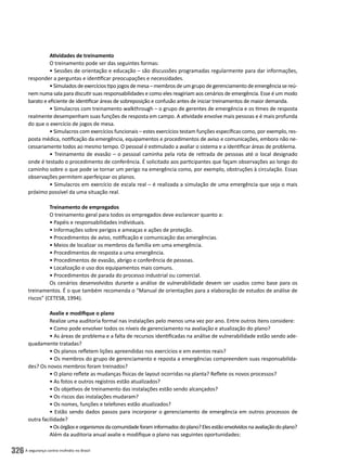A segurança contra incêndio no Brasil326
Atividades de treinamento
O treinamento pode ser das seguintes formas:
• Sessões de orientação e educação – são discussões programadas regularmente para dar informações,
responder a perguntas e identificar preocupações e necessidades.
•Simuladosdeexercíciostipojogosdemesa–membrosdeumgrupodegerenciamentodeemergênciasereú-
nem numa sala para discutir suas responsabilidades e como eles reagiriam aos cenários de emergência. Esse é um modo
barato e eficiente de identificar áreas de sobreposição e confusão antes de iniciar treinamentos de maior demanda.
• Simulacros com treinamento walkthrough – o grupo de gerentes de emergência e os times de resposta
realmente desempenham suas funções de resposta em campo. A atividade envolve mais pessoas e é mais profunda
do que o exercício de jogos de mesa.
• Simulacros com exercícios funcionais – estes exercícios testam funções específicas como, por exemplo, res-
posta médica, notificação da emergência, equipamentos e procedimentos de aviso e comunicações, embora não ne-
cessariamente todos ao mesmo tempo. O pessoal é estimulado a avaliar o sistema e a identificar áreas de problema.
• Treinamento de evasão – o pessoal caminha pela rota de retirada de pessoas até o local designado
onde é testado o procedimento de conferência. É solicitado aos participantes que façam observações ao longo do
caminho sobre o que pode se tornar um perigo na emergência como, por exemplo, obstruções à circulação. Essas
observações permitem aperfeiçoar os planos.
• Simulacros em exercício de escala real – é realizada a simulação de uma emergência que seja o mais
próximo possível da uma situação real.
Treinamento de empregados
O treinamento geral para todos os empregados deve esclarecer quanto a:
• Papéis e responsabilidades individuais.
• Informações sobre perigos e ameaças e ações de proteção.
• Procedimentos de aviso, notificação e comunicação das emergências.
• Meios de localizar os membros da família em uma emergência.
• Procedimentos de resposta a uma emergência.
• Procedimentos de evasão, abrigo e conferência de pessoas.
• Localização e uso dos equipamentos mais comuns.
• Procedimentos de parada do processo industrial ou comercial.
Os cenários desenvolvidos durante a análise de vulnerabilidade devem ser usados como base para os
treinamentos. É o que também recomenda o “Manual de orientações para a elaboração de estudos de análise de
riscos” (CETESB, 1994).
Avalie e modifique o plano
Realize uma auditoria formal nas instalações pelo menos uma vez por ano. Entre outros itens considere:
• Como pode envolver todos os níveis de gerenciamento na avaliação e atualização do plano?
• As áreas de problema e a falta de recursos identificadas na análise de vulnerabilidade estão sendo ade-
quadamente tratadas?
• Os planos refletem lições apreendidas nos exercícios e em eventos reais?
• Os membros do grupo de gerenciamento e reposta a emergências compreendem suas responsabilida-
des? Os novos membros foram treinados?
• O plano reflete as mudanças físicas de layout ocorridas na planta? Reflete os novos processos?
• As fotos e outros registros estão atualizados?
• Os objetivos de treinamento das instalações estão sendo alcançados?
• Os riscos das instalações mudaram?
• Os nomes, funções e telefones estão atualizados?
• Estão sendo dados passos para incorporar o gerenciamento de emergência em outros processos de
outra facilidade?
•Osórgãoseorganismosdacomunidadeforaminformadosdoplano?Elesestãoenvolvidosnaavaliaçãodoplano?
Além da auditoria anual avalie e modifique o plano nas seguintes oportunidades:
 