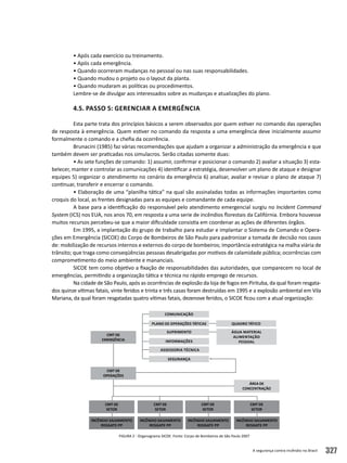 A segurança contra incêndio no Brasil 327
• Após cada exercício ou treinamento.
• Após cada emergência.
• Quando ocorreram mudanças no pessoal ou nas suas responsabilidades.
• Quando mudou o projeto ou o layout da planta.
• Quando mudaram as políticas ou procedimentos.
Lembre-se de divulgar aos interessados sobre as mudanças e atualizações do plano.
4.5. Passo 5: Gerenciar a emergência
Esta parte trata dos princípios básicos a serem observados por quem estiver no comando das operações
de resposta à emergência. Quem estiver no comando da resposta a uma emergência deve inicialmente assumir
formalmente o comando e a chefia da ocorrência.
Brunacini (1985) faz várias recomendações que ajudam a organizar a administração da emergência e que
também devem ser praticadas nos simulacros. Serão citadas somente duas:
• As sete funções de comando: 1) assumir, confirmar e posicionar o comando 2) avaliar a situação 3) esta-
belecer, manter e controlar as comunicações 4) identificar a estratégia, desenvolver um plano de ataque e designar
equipes 5) organizar o atendimento no cenário da emergência 6) analisar, avaliar e revisar o plano de ataque 7)
continuar, transferir e encerrar o comando.
• Elaboração de uma “planilha tática” na qual são assinaladas todas as informações importantes como
croquis do local, as frentes designadas para as equipes e comandante de cada equipe.
A base para a identificação do responsável pelo atendimento emergencial surgiu no Incident Command
System (ICS) nos EUA, nos anos 70, em resposta a uma serie de incêndios florestais da Califórnia. Embora houvesse
muitos recursos percebeu-se que a maior dificuldade consistia em coordenar as ações de diferentes órgãos.
Em 1995, a implantação do grupo de trabalho para estudar e implantar o Sistema de Comando e Opera-
ções em Emergência (SICOE) do Corpo de Bombeiros de São Paulo para padronizar a tomada de decisão nos casos
de: mobilização de recursos internos e externos do corpo de bombeiros; importância estratégica na malha viária de
trânsito; que traga como conseqüências pessoas desabrigadas por motivos de calamidade pública; ocorrências com
comprometimento do meio ambiente e mananciais.
SICOE tem como objetivo a fixação de responsabilidades das autoridades, que comparecem no local de
emergências, permitindo a organização tática e técnica no rápido emprego de recursos.
Na cidade de São Paulo, após as ocorrências de explosão da loja de fogos em Pirituba, da qual foram resgata-
dos quinze vítimas fatais, vinte feridos e trinta e três casas foram destruídas em 1995 e a explosão ambiental em Vila
Mariana, da qual foram resgatadas quatro vítimas fatais, dezenove feridos, o SICOE ficou com a atual organização:
Figura 2 - Organograma SICOE. Fonte: Corpo de Bombeiros de São Paulo 2007
comunicação
plano de operações táticas
suprimento
informações
assessoria técnica
segurança
quadro tático
água material
alimentação
pessoal
cmt de
emergência
incêndio salvamento
resgate PP
incêndio salvamento
resgate PP
incêndio salvamento
resgate PP
incêndio salvamento
resgate PP
cmt de
setor
cmt de
setor
cmt de
setor
cmt de
setor
área de
concentração
cmt de
operações
 