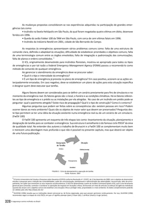 A segurança contra incêndio no Brasil328
As mudanças propostas consolidaram-se nas experiências adquiridas na participação de grandes emer-
gências tais como:
• Incêndio na favela Heliópolis em São Paulo, da qual foram resgatadas quatro vítimas em óbito, dezenove
feridos em 1996.
• Queda do avião Fokker 100 da TAM em São Paulo, com cerca de cem vítimas fatais em 1996.
• Incêndio da Indústria Nestlé em 2001, cidade de São Bernardo do Campo.
As respostas às emergências apresentavam vários problemas comuns como: falta de uma estrutura de
comando clara, definida e adaptável às situações; dificuldade de estabelecer prioridades e objetivos comuns; falta
de uma terminologia comum entre os órgãos envolvidos; falta de integração e padronização das comunicações;
falta de planos e ordens consolidados. 5
O ICS, originalmente desenvolvido para incêndios florestais, mostrou-se apropriado para todos os tipos
de emergências e por tal razão a Federal Emergency Management Agency (FEMA) passou a recomendá-lo como
método de comando de qualquer emergência.
Ao gerenciar o atendimento da emergência deve-se procurar saber:
• Qual é o tipo e intensidade da emergência?
• É um tipo de emergência já prevista no plano de emergência? Em caso positivo, acionem-se as ações an-
tecipadamente ensaiadas. Em caso negativo, deve-se estabelecer um plano de ações para esta situação específica
e designar quem deve executar que tarefas.
Alguns fatores devem ser considerados para se definir um cenário previamente para fins de simulacros e no
momento da emergência real. Os fatores gerais são: o local, o horário e as condições climáticas. Há os fatores referen-
tes ao tipo de emergência e o prédio ou as instalações por ela atingidas. No caso de um incêndio em prédio pode-se
perguntar: qual o pavimento atingido? Existe risco de propagação? Qual é o tipo de construção? Como é o entorno?
Algumas perguntas que podem ser feitas sobre as conseqüências são: existem pessoas em risco? Podem
ocorrer danos ao meio ambiente? Quais são os objetos de maior valor que devem ser preservados? Perguntas des-
te tipo permitem se ter uma idéia da situação existente numa emergência real ou de um cenário de um simulacro.
(FwDV 100)
O FwDV 100 apresenta um esquema de três etapas tais como: levantamento da situação, planejamento e
designação de tarefas para se combater a emergência. Sua estrutura é semelhante à do famoso ciclo PDCA6
da área
de qualidade total. No entender dos autores o trabalho de Brunacini e a FwDV 100 se complementam muito bem
e merecem uma abordagem mais profunda o que não é possível no presente capítulo, mas que deverá ser objeto
de uma futura publicação.
5
O Centro Universitário de Estudos e Pesquisas sobre Desastres (CEPED) conforme Resolução nº. 153/CC, de 12 de dezembro de 2000, com o objetivo de desenvolver
estudos e pesquisas para a redução das vulnerabilidades, ações de conscientização, planejamento e administração das adversidades, reconstrução, além de princi-
palmente, em ações que minimizem os seus impactos socioeconômicos. O SCO foi desenvolvido a partir do Incident Command System (ICS), que é uma ferramenta
gerencial para comandar, controlar e coordenar as operações de resposta em situações críticas, fornecendo um meio de articular os esforços de agências individuais
quando elas atuam com o objetivo comum de estabilizar uma situação crítica e proteger vidas, propriedades e o meio ambiente. Os dados complementares poderão
ser obtidos pelo sítio http://www.ufsc.br/
6
OLIVEIRA (1996) ressalta que as instituições devem estruturar-se, de forma organizada, para que possam aprimorar continuamente. Por isso, OLIVEIRA (1996)
recomendou seguir as etapas do ciclo PDCA, em que o P significa planejar (plan), D fazer (do), C verificar (check) e A agir (action).
Figura 3 - Ciclo de planejamento e execução de tarefas
Fonte: Autores. 2007
 