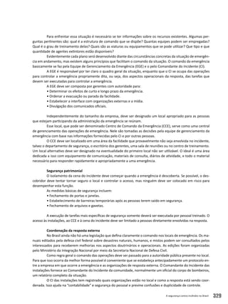 A segurança contra incêndio no Brasil 329
Para enfrentar essa situação é necessário se ter informações sobre os recursos existentes. Algumas per-
guntas pertinentes são: qual é a estrutura de comando que se dispõe? Quantas equipes podem ser empregadas?
Qual é o grau de treinamento delas? Quais são as viaturas ou equipamentos que se pode utilizar? Que tipo e que
quantidade de agentes extintores estão disponíveis?
Evidentemente cada plano será desenvolvido diante das circunstâncias concretas da situação de emergên-
cia em andamento, mas existem alguns princípios que facilitam o comando da situação. O comando da emergência
basicamente se faz pela Equipe de Gerenciamento da Emergência (EGE) e o pelo Comandante do Incidente (CI).
A EGE é responsável por ter claro o quadro geral da situação, enquanto que o CI se ocupa das operações
para controlar a emergência propriamente dita, ou seja, dos aspectos operacionais da resposta, das tarefas que
devem ser executadas para controlar a emergência.
A EGE deve ser composta por gerentes com autoridade para:
• Determinar os efeitos de curto e longo prazo da emergência.
• Ordenar a evacuação ou parada da facilidade.
• Estabelecer a interface com organizações externas e a mídia.
• Divulgação dos comunicados oficiais.
Independentemente do tamanho da empresa, deve ser designado um local apropriado para as pessoas
que estejam participando da administração da emergência se reúnam.
Esse local, que pode ser denominado Centro de Comando da Emergência (CCE), serve como uma central
de gerenciamento das operações de emergência. Nele são tomadas as decisões pela equipe de gerenciamento da
emergência com base nas informações fornecidas pelo CI e por outras pessoas.
O CCE deve ser localizado em uma área da facilidade que provavelmente não seja envolvida no incidente,
talvez o departamento de segurança, o escritório dos gerentes, uma sala de reuniões ou no centro de treinamento.
Um local alternativo deve ser designado na eventualidade do primeiro local não ser utilizável. O ideal é uma área
dedicada a isso com equipamento de comunicação, materiais de consulta, diários de atividade, e todo o material
necessário para responder rapidamente e apropriadamente a uma emergência.
Segurança patrimonial
O isolamento da cena do incidente deve começar quando a emergência é descoberta. Se possível, o des-
cobridor deve tentar tornar seguro o local e controlar o acesso, mas ninguém deve ser colocado em risco para
desempenhar esta função.
As medidas básicas de segurança incluem:
• Fechamento de portas e janelas.
• Estabelecimento de barreiras temporárias após as pessoas terem saído em segurança.
• Fechamento de arquivos e gavetas.
A execução de tarefas mais específicas de segurança somente deverá ser executada por pessoal treinado. O
acesso às instalações, ao CCE e à cena do incidente deve ser limitado a pessoas diretamente envolvidas na resposta.
Coordenação da resposta externa
No Brasil ainda não há uma legislação que defina claramente o comando nos locais de emergência. Os ma-
nuais editados pela defesa civil federal sobre desastres naturais, humanos, e mistos podem ser consultados pelos
interessados para receberem melhorias nos aspectos doutrinários e operacionais. As edições foram organizadas
pelo Ministério da Integração Nacional por meio da Secretaria Nacional de Defesa Civil.
Como regra geral o comando das operações deve ser passado para a autoridade pública presente no local.
Para que isso ocorra da melhor forma possível é conveniente que se estabeleça antecipadamente um protocolo en-
tre a empresa em que ocorre a emergência e as organizações de resposta externa. O Comandante do Incidente das
instalações fornece ao Comandante do Incidente da comunidade, normalmente um oficial do corpo de bombeiros,
um relatório completo da situação.
O CI das instalações tem registrado quais organizações estão no local e como a resposta está sendo coor-
denada. Isso ajuda na “contabilidade” e segurança do pessoal e previne confusões e duplicidade de controle.
 
