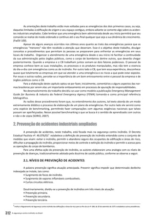 A segurança contra incêndio no Brasil312
As orientações deste trabalho estão mais voltadas para as emergências dos dois primeiros casos, ou seja,
daquelas limitadas à edificação de origem e seu espaço contíguo, embora adiante se comente algo sobre os aciden-
tes industriais ampliados. Cabe lembrar que uma emergência bem administrada desde seu início permitirá que seu
comando se realize de modo ordenado e contínuo até o seu final qualquer que seja a sua dinâmica de crescimento.
(FwDV 100).
Apesar de alguns avanços ocorridos nos últimos anos quanto ao trato das emergências parece que as
emergências “menores” não têm recebido a atenção que deveriam. Esse é o objetivo deste trabalho, divulgar
conceitos e procedimentos que permitam às pessoas se prepararem para enfrentar as emergências em seus
locais de trabalho. Organizar o atendimento de uma emergência desde o seu início irá facilitar a continuidade
da sua administração pelos órgãos públicos, como o corpo de bombeiros dentre outros, que deverão chegar
posteriormente. Quando a empresa e o CB trabalham juntos somam-se dois fatores poderosos. O pessoal da
empresa conhece bem as suas instalações, os processos e os produtos manipulados, mas não tem a vivencia
do dia-a-dia com emergências como as de incêndio. Por outro lado o CB, que tem essa experiência, desconhece
quase que totalmente as empresas em que vai atender a uma emergência e os riscos a que pode estar exposto.
Por essas e outras razões, percebe-se a importância de um bom entrosamento entre o pessoal da empresa e de
órgãos públicos como o CB.
Para a elaboração deste capítulo optou-se por fazer, inicialmente, comentários a alguns aspectos das nor-
mas brasileiras por serem elas um importante embasamento em processos de apuração de responsabilidades.
No desenvolvimento do trabalho decidiu-se usar como modelo a publicação Emergency Management
Guide for Business & Industry da Federal Emergency Agency (FEMA) tomando-a como principal referência
bibliográfica.
As razões desse procedimento foram que, no entendimento dos autores, tal texto aborda de um modo
extremamente didático o processo de elaboração de um plano de emergências. Por outro lado ele servirá como
uma espécie de benchmarking, permitindo fazer comparações com algumas exigências nacionais que talvez
possam ser aperfeiçoadas. Nesse possível benchmarking o que se busca é o sentido de aprendizado com outros
e não o de cópia (SORIO, 2007).
2.Prevençãodeacidentesindustriaisampliados
A prevenção de acidentes, neste trabalho, está focada mais na segurança contra incêndio. O Decreto
Estadual Paulista nº. 46.076/012
estabelece a definição de prevenção de incêndio entendido como o conjunto de
medidas que visam: evitar o incêndio, permitir o abandono seguro dos ocupantes da edificação e áreas de risco,
dificultar a propagação do incêndio, proporcionar meios de controle e extinção do incêndio e permitir o acesso para
as operações do corpo de bombeiros.
Para uma efetiva ação da prevenção de incêndio, os autores elaboraram uma analogia com os níveis de
prevenção de doenças, tradicionalmente adotada pela doutrina de saúde pública, conforme se observa a seguir.
2.1. Níveis de Prevenção de Acidentes
A palavra prevenção significa atuação antecipada. Prevenir significa impedir que determinado desfecho
indesejado se instale, tais como:
• Surgimento de focos de incêndio.
• Surgimento de vapores inflamáveis combustíveis.
• Curtos circuitos elétricos.
Doutrinariamente, dividiu-se a prevenção de incêndios em três níveis de atuação:
• Prevenção primária.
• Prevenção secundaria.
• Prevenção terciária.
2
Institui o Regulamento de Segurança contra Incêndio das edificações e áreas de risco para os fins da Lei nº. 684, de 30 de setembro de 1975 e estabelece outras providências.
 