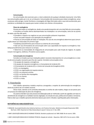 A segurança contra incêndio no Brasil330
Comunicações
As comunicações são essenciais para a o bom andamento de qualquer atividade empresarial. Uma falha
nas comunicações pode, por si só, ser um desastre. Comunicações são necessárias para relatar emergências, avisar
as pessoas sobre perigos, manter familiares e empregados de folga informados sobre o que está acontecendo, para
coordenar as atividades de resposta para manter contato com clientes e fornecedores.
Plano de contingência
Planeje para todas as contingências, desde uma parada temporária até uma total falha de comunicações:
• Considere as funções diárias desempenhadas nas instalações e as comunicações, tanto de voz quanto
de dados, que lhes dão apoio.
• Considere o impacto nos negócios se suas comunicações estiverem inoperáveis.
• Como isso pode impactar suas operações de emergência?
• Priorize as comunicações de todas as instalações. No caso de uma emergência determine quais comuni-
cações devem ser restauradas em primeiro lugar.
• Estabeleça procedimentos para restaurar os sistemas de comunicação.
• Fale com seus fornecedores de comunicação sobre suas capacidades de resposta na emergência. Esta-
beleça procedimentos para restaurar os serviços.
• Determine as necessidades de retaguarda de comunicações para cada função do negócio. As opções
incluem mensageiros, telefones, HTs dentre outras opções.
Comunicações de emergência
Considere as funções que tuas instalações podem necessitar desempenhar em uma emergência e o siste-
ma de comunicações necessário para lhes dar suporte. Considere comunicações entre:
• As equipes de resposta a emergências.
• As equipes de resposta à emergência e o Comandante do Incidente (CI).
• O Comandante do Incidente (CI) e o Centro de Comando da Emergência (CCE).
• O CI e os empregados.
• O CCE e as organizações de resposta externa.
• O CCE e as empresas vizinhas.
• O CCE e as famílias dos empregados.
• O CCE e os clientes.
• O CCE e a mídia.
5.Conclusão
Este trabalho apresentou modelos empíricos consagrados a respeito da administração de emergências
diante da ausência de um modelo nacional.
Desse modo, valendo-se de conteúdos destacados na análise de cada modelo, chegou-se aos passos para
um processo de elaboração de plano de emergência.
Os autores entendem que este processo de elaboração pode ser melhorado a partir de sugestões com base no
atendimento de emergência na realidade nacional, legislação, nos estudos de casos, práticas de simulados e simulacros.
Pode-se dizer que o trabalho apresenta elementos básicos para serem criticados e aperfeiçoados pelos interessados.
REFERÊNCIAS BIBLIOGRÁFICAS
• ABIQUIM. Associação Brasileira das Indústrias Químicas e de Produtos Derivados. Relatório de Atuação Responsável 2004.
São Paulo: 2004. Disponível em http://www.abiquim.org.br/> Acesso em 17 abr, 2005.
• ABNT. ASSOCIAÇÃO BRASILEIRA DE NORMAS TÉCNICAS. Bombeiro profissional civil. NBR 14608. Rio de Janeiro: 2005.
• ABNT. ASSOCIAÇÃO BRASILEIRA DE NORMAS TÉCNICAS. Brigada de incêndio – Requisitos. NBR 14276. Rio de Janeiro: 2006.
 