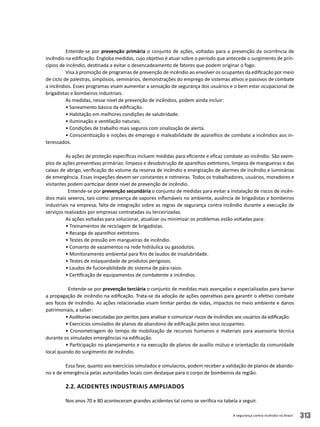 A segurança contra incêndio no Brasil 313
Entende-se por prevenção primária o conjunto de ações, voltadas para a prevenção da ocorrência de
incêndio na edificação. Engloba medidas, cujo objetivo é atuar sobre o período que antecede o surgimento de prin-
cípios de incêndio, destinada a evitar o desencadeamento de fatores que podem originar o fogo.
Visa à promoção de programas de prevenção de incêndio ao envolver os ocupantes da edificação por meio
de ciclo de palestras, simpósios, seminários, demonstrações do emprego de sistemas ativos e passivos de combate
a incêndios. Esses programas visam aumentar a sensação de segurança dos usuários e o bem estar ocupacional de
brigadistas e bombeiros industriais.
As medidas, nesse nível de prevenção de incêndios, podem ainda incluir:
• Saneamento básico da edificação.
• Habitação em melhores condições de salubridade.
• Iluminação e ventilação naturais.
• Condições de trabalho mais seguros com sinalização de alerta.
• Conscientização e noções de emprego e maleabilidade de aparelhos de combate a incêndios aos in-
teressados.
As ações de proteção específicas incluem medidas para eficiente e eficaz combate ao incêndio. São exem-
plos de ações preventivas primárias: limpeza e desobstrução de aparelhos extintores, limpeza de mangueiras e das
caixas de abrigo, verificação do volume da reserva de incêndio e energização de alarmes de incêndio e luminárias
de emergência. Essas inspeções devem ser constantes e rotineiras. Todos os trabalhadores, usuários, moradores e
visitantes podem participar deste nível de prevenção de incêndio.
Entende-se por prevenção secundária o conjunto de medidas para evitar a instalação de riscos de incên-
dios mais severos, tais como: presença de vapores inflamáveis no ambiente, ausência de brigadistas e bombeiros
industriais na empresa, falta de integração sobre as regras de segurança contra incêndio durante a execução de
serviços realizados por empresas contratadas ou terceirizadas.
As ações voltadas para solucionar, atualizar ou minimizar os problemas estão voltadas para:
• Treinamentos de reciclagem de brigadistas.
• Recarga de aparelhos extintores.
• Testes de pressão em mangueiras de incêndio.
• Conserto de vazamentos na rede hidráulica ou gasodutos.
• Monitoramento ambiental para fins de laudos de insalubridade.
• Testes de estaqueidade de produtos perigosos.
• Laudos de fucionabilidade do sistema de pára-raios.
• Certificação de equipamentos de combatente a incêndios.
Entende-se por prevenção terciária o conjunto de medidas mais avançadas e especializadas para barrar
a propagação de incêndio na edificação. Trata-se da adoção de ações operativas para garantir o efetivo combate
aos focos de incêndio. As ações relacionadas visam limitar perdas de vidas, impactos no meio ambiente e danos
patrimoniais, a saber:
• Auditorias executadas por peritos para analisar e comunicar riscos de incêndios aos usuários da edificação.
• Exercícios simulados de planos de abandono de edificação pelos seus ocupantes.
• Cronometragem do tempo de mobilização de recursos humanos e materiais para assessoria técnica
durante os simulados emergências na edificação.
• Participação no planejamento e na execução de planos de auxílio mútuo e orientação da comunidade
local quando do surgimento de incêndio.
Essa fase, quanto aos exercícios simulados e simulacros, podem receber a validação de planos de abando-
no e de emergência pelas autoridades locais com destaque para o corpo de bombeiros da região.
2.2. Acidentes Industriais Ampliados
Nos anos 70 e 80 aconteceram grandes acidentes tal como se verifica na tabela a seguir.
 