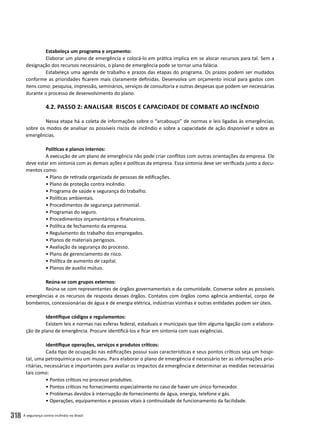 A segurança contra incêndio no Brasil318
Estabeleça um programa e orçamento:
Elaborar um plano de emergência e colocá-lo em prática implica em se alocar recursos para tal. Sem a
designação dos recursos necessários, o plano de emergência pode se tornar uma falácia.
Estabeleça uma agenda de trabalho e prazos das etapas do programa. Os prazos podem ser mudados
conforme as prioridades ficarem mais claramente definidas. Desenvolva um orçamento inicial para gastos com
itens como: pesquisa, impressão, seminários, serviços de consultoria e outras despesas que podem ser necessárias
durante o processo de desenvolvimento do plano.
4.2. Passo 2: Analisar Riscos e Capacidade de Combate ao Incêndio
Nessa etapa há a coleta de informações sobre o “arcabouço” de normas e leis ligadas às emergências,
sobre os modos de analisar os possíveis riscos de incêndio e sobre a capacidade de ação disponível e sobre as
emergências.
Políticas e planos internos:
A execução de um plano de emergência não pode criar conflitos com outras orientações da empresa. Ele
deve estar em sintonia com as demais ações e políticas da empresa. Essa sintonia deve ser verificada junto a docu-
mentos como:
• Plano de retirada organizada de pessoas de edificações.
• Plano de proteção contra incêndio.
• Programa de saúde e segurança do trabalho.
• Políticas ambientais.
• Procedimentos de segurança patrimonial.
• Programas do seguro.
• Procedimentos orçamentários e financeiros.
• Política de fechamento da empresa.
• Regulamento do trabalho dos empregados.
• Planos de materiais perigosos.
• Avaliação da segurança do processo.
• Plano de gerenciamento de risco.
• Política de aumento de capital.
• Planos de auxílio mútuo.
Reúna-se com grupos externos:
Reúna-se com representantes de órgãos governamentais e da comunidade. Converse sobre as possíveis
emergências e os recursos de resposta desses órgãos. Contatos com órgãos como agência ambiental, corpo de
bombeiros, concessionárias de água e de energia elétrica, indústrias vizinhas e outras entidades podem ser úteis.
Identifique códigos e regulamentos:
Existem leis e normas nas esferas federal, estaduais e municipais que têm alguma ligação com a elabora-
ção de plano de emergência. Procure identificá-los e ficar em sintonia com suas exigências.
Identifique operações, serviços e produtos críticos:
Cada tipo de ocupação nas edificações possui suas características e seus pontos críticos seja um hospi-
tal, uma petroquímica ou um museu. Para elaborar o plano de emergência é necessário ter as informações prio-
ritárias, necessárias e importantes para avaliar os impactos da emergência e determinar as medidas necessárias
tais como:
• Pontos críticos no processo produtivo.
• Pontos críticos no fornecimento especialmente no caso de haver um único fornecedor.
• Problemas devidos à interrupção de fornecimento de água, energia, telefone e gás.
• Operações, equipamentos e pessoas vitais à continuidade de funcionamento da facilidade.
 