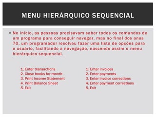  No início, as pessoas precisavam saber todos os comandos de
um programa para conseguir navegar, mas no final dos anos
70, um programador resolveu fazer uma lista de opções para
o usuário, facilitando a navegação, nascendo assim o menu
hierárquico sequencial.
MENU HIERÁRQUICO SEQUENCIAL
1. Enter transactions
2. Close books for month
3. Print Income Statement
4. Print Balance Sheet
5. Exit
1. Enter invoices
2. Enter payments
3. Enter invoice corrections
4. Enter payment corrections
5. Exit
 