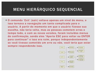  O comando „Exit„ (sair) voltava apenas um nível do menu, e
isso tornava a navegação um tanto complicada para o
usuário. A partir do momento em que o usuário fizesse sua
escolha, não teria volta, mas as pessoas cometem erros o
tempo todo, e com as novas versões, foram incluídos menus
de confirmação, sendo eles “Aperte ESC para voltar ou ENTER
para continuar" e isso era ruim, porque independentemente
se você tivesse cometido um erro ou não, você teria que estar
sempre respondendo isso.
MENU HIERÁRQUICO SEQUENCIAL
 