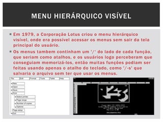  Em 1979, a Corporação Lotus criou o menu hierárquico
visível, onde era possível acessar os menus sem sair da tela
principal do usuário.
 Os menus tambem continham um '/„ do lado de cada função,
que seriam como atalhos, e os usuários logo perceberam que
conseguiam memorizá-los, então muitas funções podiam ser
feitas usando apenas o atalho do teclado, como '/-s' que
salvaria o arquivo sem ter que usar os menus.
MENU HIERÁRQUICO VISÍVEL
 