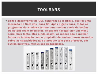  Com o desenvolver do GUI, surgiram as toolbars, que foi uma
inovação no final dos anos 80. Após alguns anos, todos os
programas do windows teriam uma toolbar cheia de botões.
Os botões eram imediatos, enquanto navegar por um menu
seria mais lento. Mas ainda assim, os menus são a melhor
forma de interação com o propósito de ensinar novos usuários
sobre as capacidades que o produto tem para oferecer, em
outras palavras, menus são pedagógicos.
TOOLBARS
 