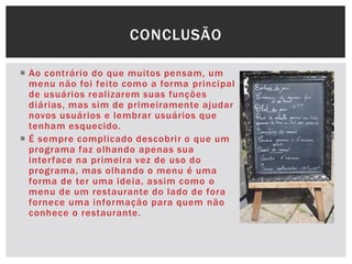  Ao contrário do que muitos pensam, um
menu não foi feito como a forma principal
de usuários realizarem suas funções
diárias, mas sim de primeiramente ajudar
novos usuários e lembrar usuários que
tenham esquecido.
 É sempre complicado descobrir o que um
programa faz olhando apenas sua
interface na primeira vez de uso do
programa, mas olhando o menu é uma
forma de ter uma ideia, assim como o
menu de um restaurante do lado de fora
fornece uma informação para quem não
conhece o restaurante.
CONCLUSÃO
 