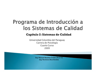 Capitulo 2: Sistemas de Calidad
  Universidad Columbia del Paraguay
         Carrera de Psicología
             Cuarto Curso
                 2009



       Ing. Manuel Benítez Codas (Ph.D ©)
            Ing. Verónica Ríos Bordón



                                            1
 
