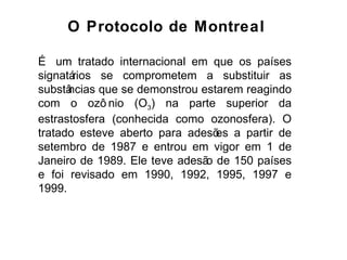 É um tratado internacional em que os países signatários se comprometem a substituir as substâncias que se demonstrou estarem reagindo com o ozônio (O 3 ) na parte superior da estrastosfera (conhecida como ozonosfera). O tratado esteve aberto para adesões a partir de setembro de 1987 e entrou em vigor em 1 de Janeiro de 1989. Ele teve adesão de 150 países e foi revisado em 1990, 1992, 1995, 1997 e 1999.  O Protocolo de Montreal 