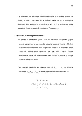 34
De acuerdo a los resultados obtenidos mediante la prueba de bondad de
ajuste, el valor p es 0.998, por lo tanto no existe evidencia estadística
suficiente para rechazar la hipótesis nula, es decir, la distribución de la
población donde se obtuvo la muestra es Poisson 3

 .
2.4 Prueba de Kolmogorov-Smirnov
La prueba de bondad de ajuste KS es una alternativa a la prueba 2
 que
permite comprobar si una muestra aleatoria proviene de una población
con una distribución dada, pero se prefiere el uso de la prueba KS en el
caso de distribuciones continuas ya que esta prueba trabaja
directamente sobre las observaciones y en cambio la prueba 2
 trabaja
sobre los datos agrupados.
Recordemos que dada una muestra aleatoria n
X
X
X ,...,
, 2
1 y la muestra
ordenada )
(
)
2
(
)
1
( ,...,
, n
X
X
X , la distribución empírica de la muestra es:













 
(n)
1)
(k
(k)
(1)
n
X
X
si
1
1
n
1,2,...,
k
si
;
X
X
X
si
n
k
X
X
si
0
(x)
F̂
 