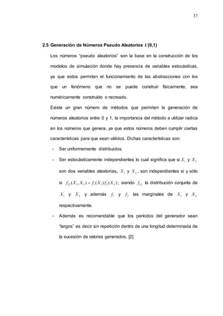 37
2.5 Generación de Números Pseudo Aleatorios U(0,1)
Los números “pseudo aleatorios” son la base en la construcción de los
modelos de simulación donde hay presencia de variables estocásticas,
ya que estos permiten el funcionamiento de las abstracciones con los
que un fenómeno que no se puede construir físicamente, sea
numéricamente construìdo o recreado.
Existe un gran número de métodos que permiten la generación de
números aleatorios entre 0 y 1, la importancia del método a utilizar radica
en los números que genera, ya que estos números deben cumplir ciertas
características para que sean válidos. Dichas características son:
- Ser uniformemente distribuidos.
- Ser estocàsticamente independientes lo cual significa que si 1
X y 2
X
son dos variables aleatorias, 1
X y 2
X , son independientes si y sólo
si )
(
)
(
)
,
( 2
2
1
1
2
1
12 X
f
X
f
X
X
f  ; siendo 12
f la distribución conjunta de
1
X y 2
X y además 1
f y 2
f las marginales de 1
X y 2
X
respectivamente.
- Además es recomendable que los períodos del generador sean
“largos” es decir sin repetición dentro de una longitud determinada de
la sucesión de valores generados. [2]
 
